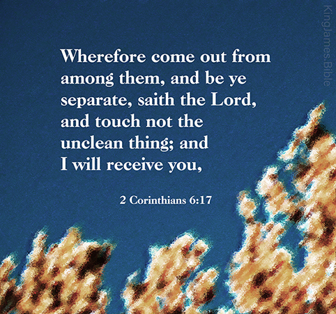 2 Corinthians 6:17  Wherefore come out from among them, and be ye separate, saith the Lord, and touch not the unclean thing; and I will receive you,